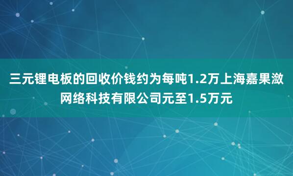 三元锂电板的回收价钱约为每吨1.2万上海嘉果潋网络科技有限公司元至1.5万元